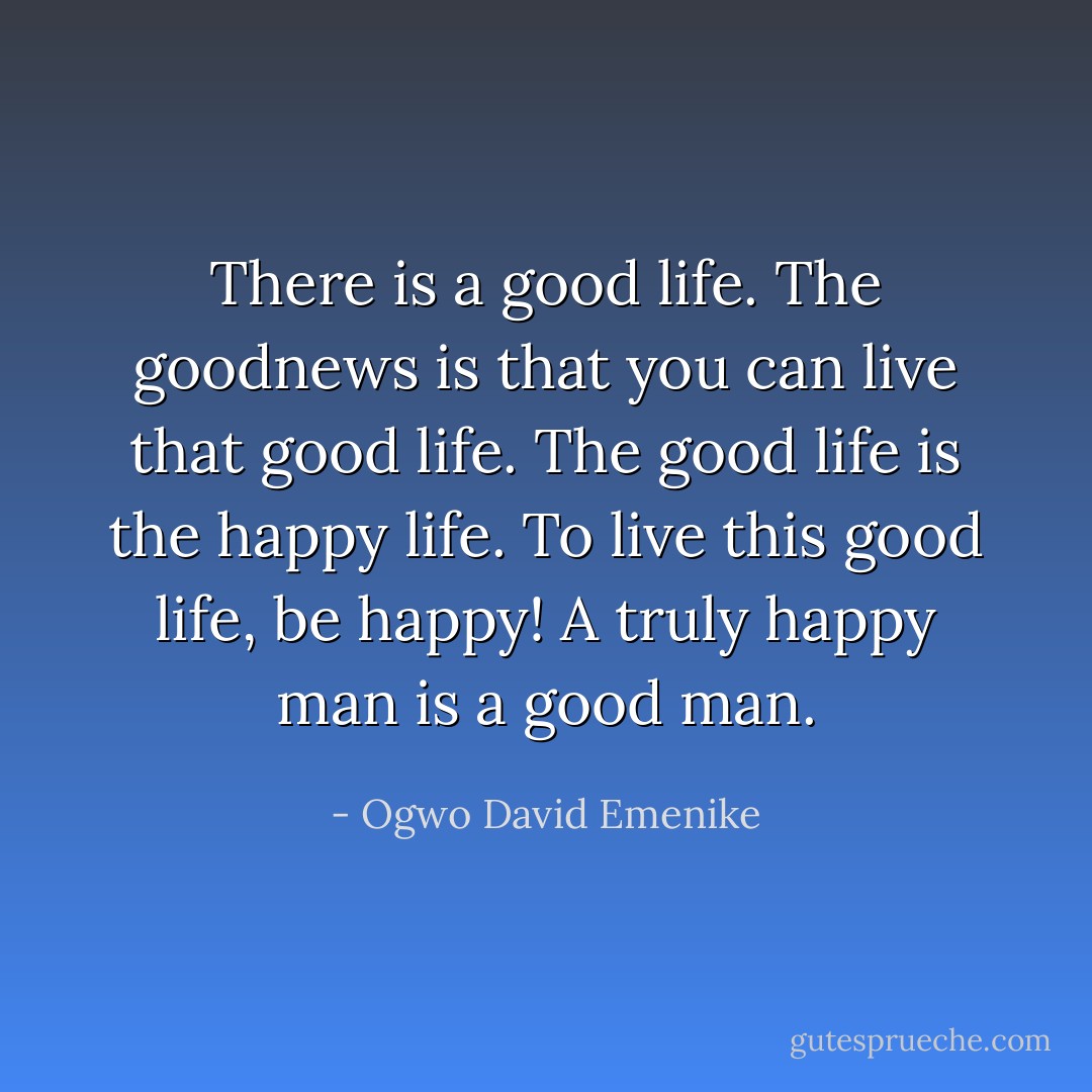 There is a good life. The goodnews is that you can live that good life. The good life is the happy life. To live this good life, be happy! A truly happy man is a good man. - Ogwo David Emenike