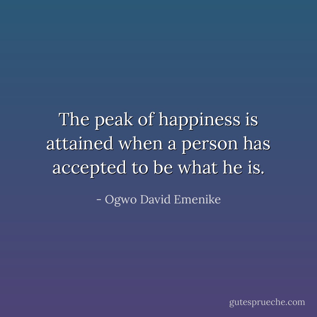 The peak of happiness is attained when a person has accepted to be what he is. - Ogwo David Emenike