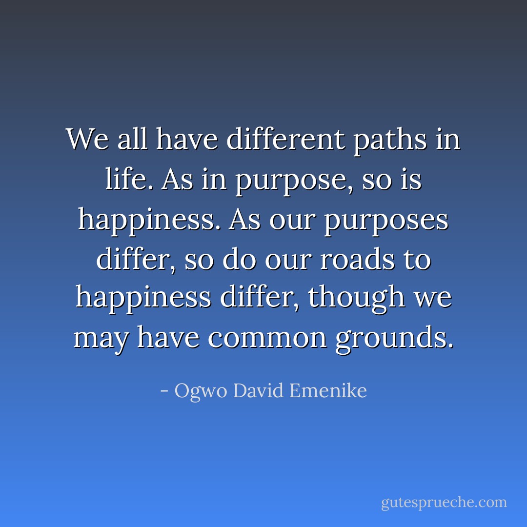 We all have different paths in life. As in purpose, so is happiness. As our purposes differ, so do our roads to happiness differ, though we may have common grounds. - Ogwo David Emenike