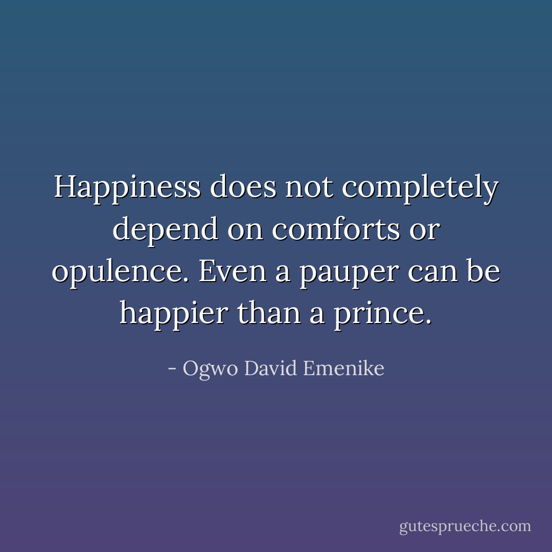 Happiness does not completely depend on comforts or opulence. Even a pauper can be happier than a prince. - Ogwo David Emenike