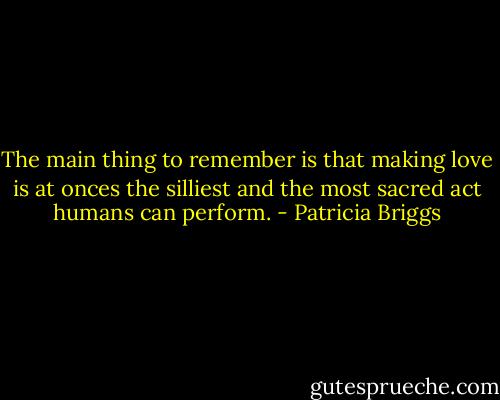 The main thing to remember is that making love is at onces the silliest and the most sacred act humans can perform. - Patricia Briggs