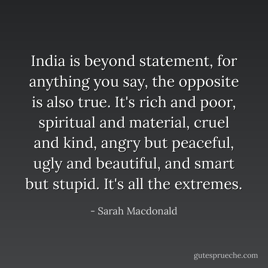India is beyond statement, for anything you say, the opposite is also true. It's rich and poor, spiritual and material, cruel and kind, angry but peaceful, ugly and beautiful, and smart but stupid. It's all the extremes. - Sarah Macdonald