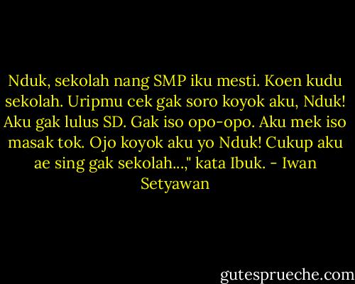 Nduk, sekolah nang SMP iku mesti. Koen kudu sekolah. Uripmu cek gak soro koyok aku, Nduk! Aku gak lulus SD. Gak iso opo-opo. Aku mek iso masak tok. Ojo koyok aku yo Nduk! Cukup aku ae sing gak sekolah...," kata Ibuk. - Iwan Setyawan