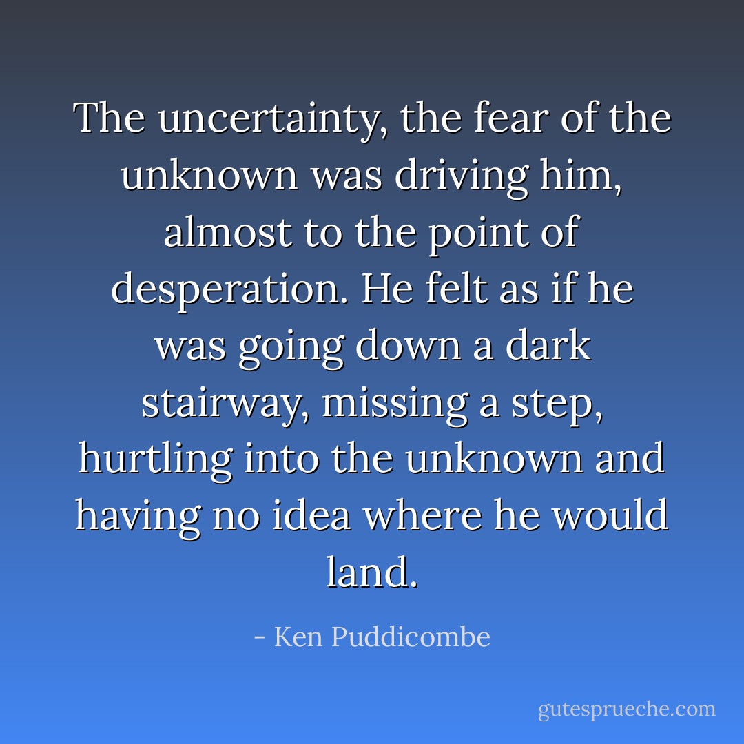 The uncertainty, the fear of the unknown was driving him, almost to the point of desperation. He felt as if he was going down a dark stairway, missing a step, hurtling into the unknown and having no idea where he would land. - Ken Puddicombe