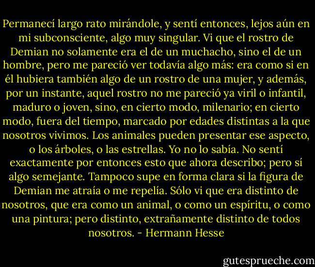 Permanecí largo rato mirándole, y sentí entonces, lejos aún en mi subconsciente, algo muy singular. Vi que el rostro de Demian no solamente era el de un muchacho, sino el de un hombre, pero me pareció ver todavía algo más: era como si en él hubiera también algo de un rostro de una mujer, y además, por un instante, aquel rostro no me pareció ya viril o infantil, maduro o joven, sino, en cierto modo, milenario; en cierto modo, fuera del tiempo, marcado por edades distintas a la que nosotros vivimos. Los animales pueden presentar ese aspecto, o los árboles, o las estrellas. Yo no lo sabía. No sentí exactamente por entonces esto que ahora describo; pero sí algo semejante. Tampoco supe en forma clara si la figura de Demian me atraía o me repelía. Sólo vi que era distinto de nosotros, que era como un animal, o como un espíritu, o como una pintura; pero distinto, extrañamente distinto de todos nosotros. - Hermann Hesse