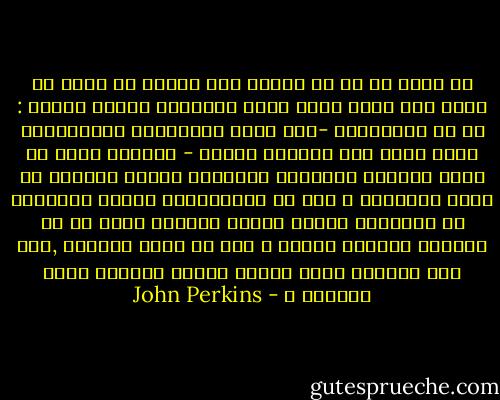 من خلال ما مر من احداث وما خبرته من عملى مع شركة مين وجدت نفسى اسال الاسئلة نفسها مجددا : كم من القرارات -بما فيها القرارات التاريخية التى اثرت على ملايين البشر - اتخذها رجال او نساء دفعتهم مصالحهم الشخصية وليست الرغبة فى تحرى الحقيقة ؟ وكم من المسئولين رفيعى المستوى فى حكومتنا ساقهم الجشع الشخصى بدلا من ان يهديهم الولاء للوطن ؟ وكم من حروب اشتعلت ,فقط لان الرئيس يريد تحسين صورته السيئة امام ناخبيه ؟ - John Perkins
