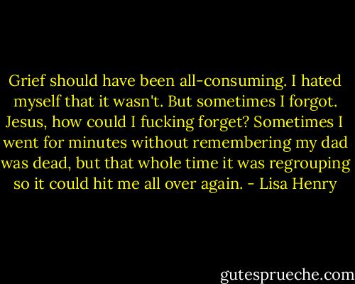 Grief should have been all-consuming. I hated myself that it wasn't. But sometimes I forgot. Jesus, how could I fucking forget? Sometimes I went for minutes without remembering my dad was dead, but that whole time it was regrouping so it could hit me all over again. - Lisa Henry