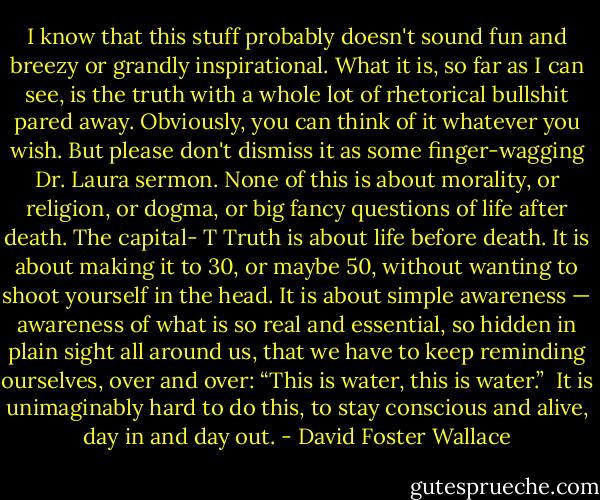 I know that this stuff probably doesn't sound fun and breezy or grandly inspirational. What it is, so far as I can see, is the truth with a whole lot of rhetorical bullshit pared away. Obviously, you can think of it whatever you wish. But please don't dismiss it as some finger-wagging Dr. Laura sermon. None of this is about morality, or religion, or dogma, or big fancy questions of life after death. The capital- T Truth is about life before death. It is about making it to 30, or maybe 50, without wanting to shoot yourself in the head. It is about simple awareness — awareness of what is so real and essential, so hidden in plain sight all around us, that we have to keep reminding ourselves, over and over: “This is water, this is water.”<br /><br />It is unimaginably hard to do this, to stay conscious and alive, day in and day out. - David Foster Wallace