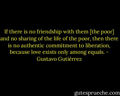 If there is no friendship with them [the poor] and no sharing of the life of the poor, then there is no authentic commitment to liberation, because love exists only among equals. - Gustavo Gutiérrez