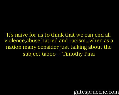 It’s naive for us to think that we can end all violence,abuse,hatred and racism...when as a nation many consider just talking about the subject taboo  - Timothy Pina