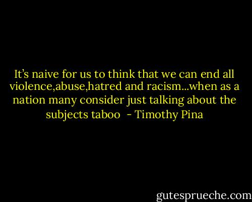 It’s naive for us to think that we can end all violence,abuse,hatred and racism...when as a nation many consider just talking about the subjects taboo  - Timothy Pina