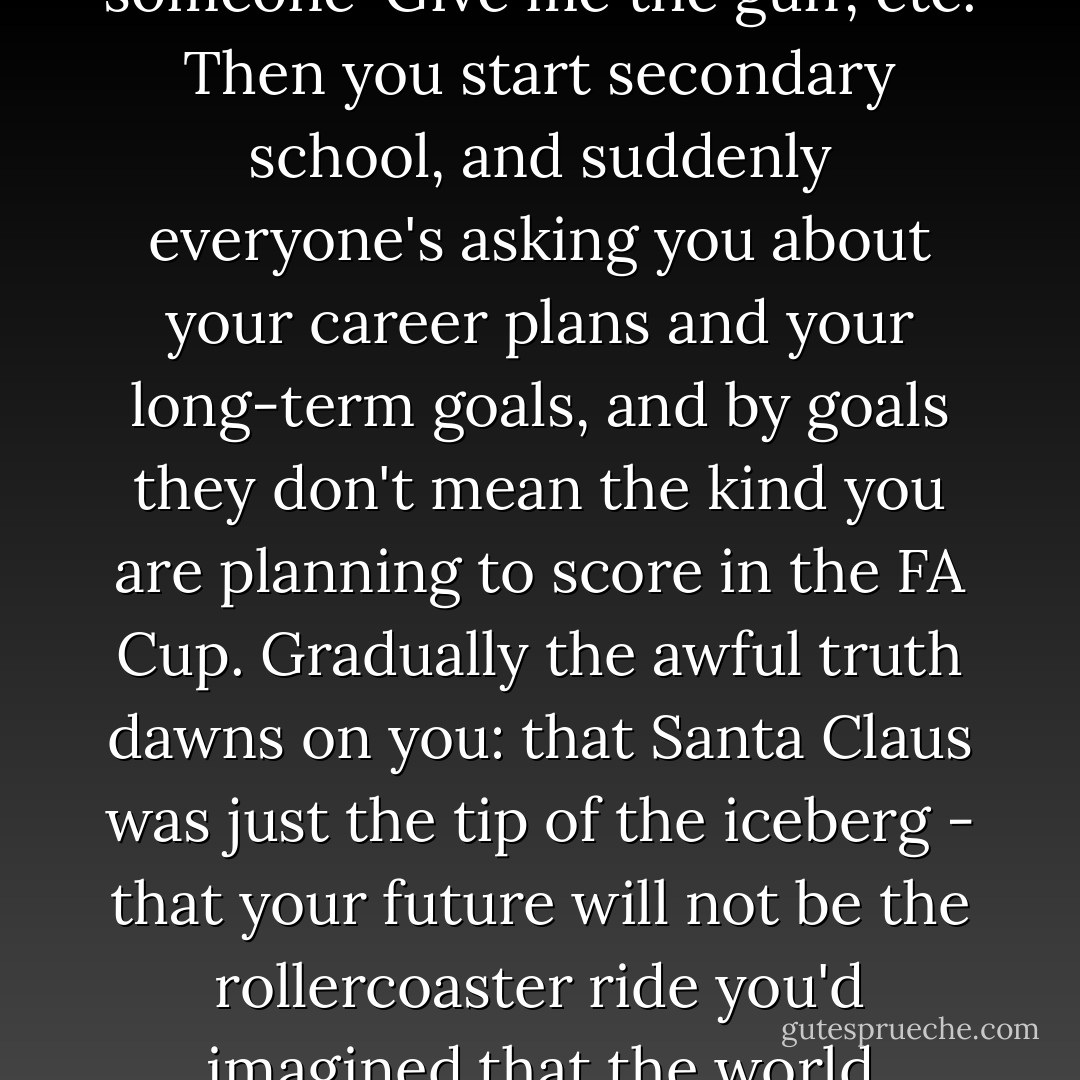You know, you spend your childhood watching TV, assuming that at some point in the future everything you see will one day happen to you: that you too will win a Formula One race, hop a train, foil a group of terrorists, tell someone 'Give me the gun', etc. Then you start secondary school, and suddenly everyone's asking you about your career plans and your long-term goals, and by goals they don't mean the kind you are planning to score in the FA Cup. Gradually the awful truth dawns on you: that Santa Claus was just the tip of the iceberg - that your future will not be the rollercoaster ride you'd imagined,that the world occupied by your parents, the world of washing dishes, going to the dentist, weekend trips to the DIY superstore to buy floor-tiles, is actually largely what people mean when they speak of 'life'. - Paul Murray