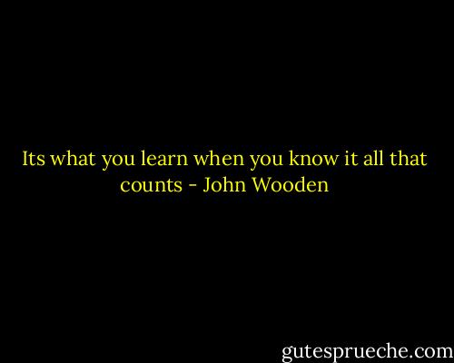 Its what you learn when you know it all that counts - John Wooden