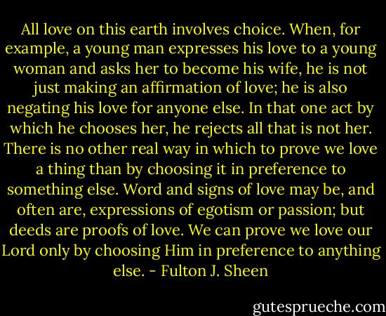 All love on this earth involves choice. When, for example, a young man expresses his love to a young woman and asks her to become his wife, he is not just making an affirmation of love; he is also negating his love for anyone else. In that one act by which he chooses her, he rejects all that is not her. There is no other real way in which to prove we love a thing than by choosing it in preference to something else. Word and signs of love may be, and often are, expressions of egotism or passion; but deeds are proofs of love. We can prove we love our Lord only by choosing Him in preference to anything else. - Fulton J. Sheen