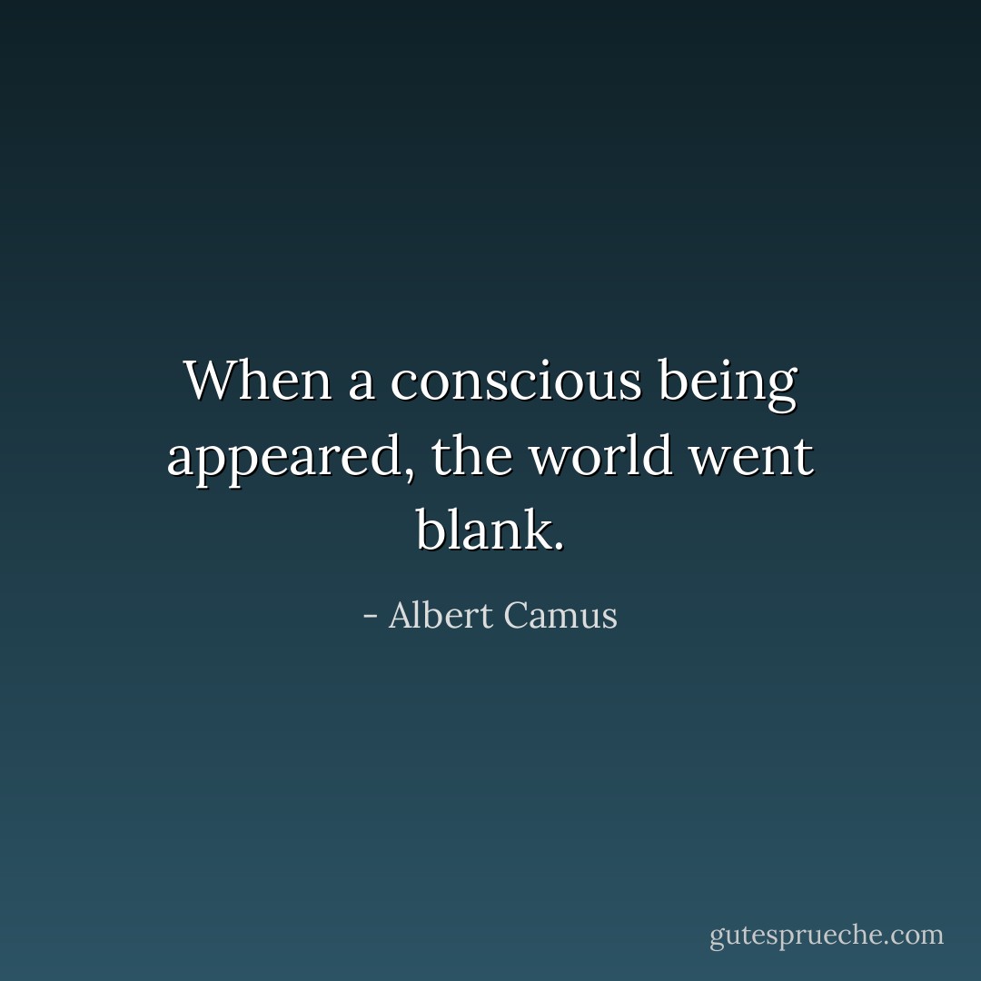 When a conscious being appeared, the world went blank. - Albert Camus