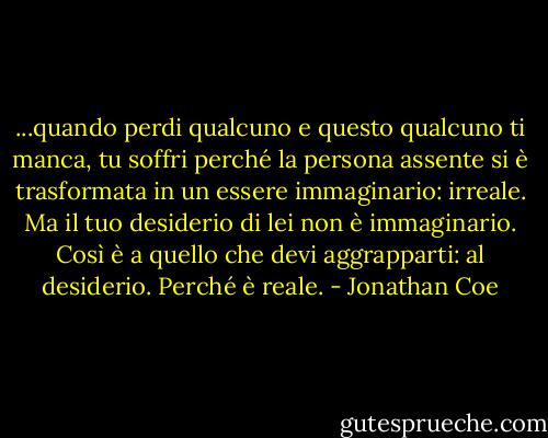 ...quando perdi qualcuno e questo qualcuno ti manca, tu soffri perché la persona assente si è trasformata in un essere immaginario: irreale. Ma il tuo desiderio di lei non è immaginario. Così è a quello che devi aggrapparti: al desiderio. Perché è reale. - Jonathan Coe