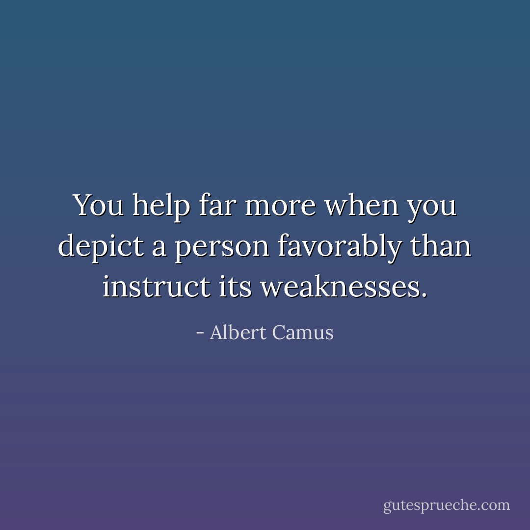 You help far more when you depict a person favorably than instruct its weaknesses. - Albert Camus