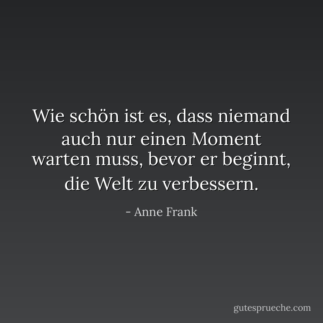 Wie schön ist es, dass niemand auch nur einen Moment warten muss, bevor er beginnt, die Welt zu verbessern. - Anne Frank<
