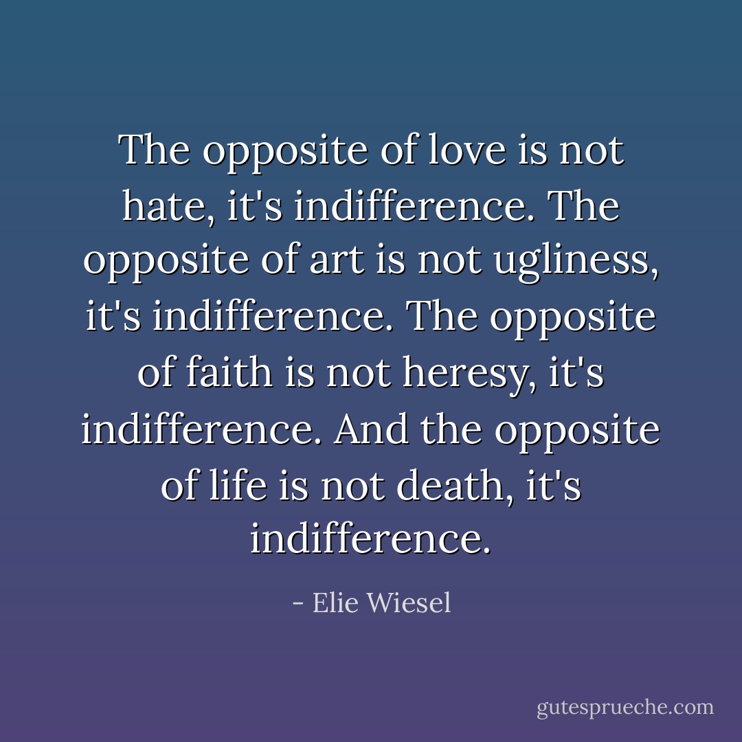 The opposite of love is not hate, it's indifference. The opposite of art is not ugliness, it's indifference. The opposite of faith is not heresy, it's indifference. And the opposite of life is not death, it's indifference. - Elie Wiesel
