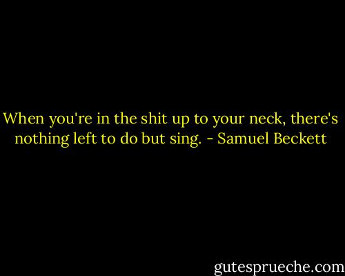 When you're in the shit up to your neck, there's nothing left to do but sing. - Samuel Beckett