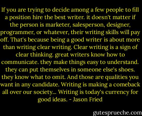 If you are trying to decide among a few people to fill a position hire the best writer. it doesn't matter if the person is marketer, salesperson, designer, programmer, or whatever, their writing skills will pay off. That's because being a good writer is about more than writing clear writing. Clear writing is a sign of clear thinking. great writers know how to communicate. they make things easy to understand. they can put themselves in someone else's shoes. they know what to omit. And those are qualities you want in any candidate. Writing is making a comeback all over our society... Writing is today's currency for good ideas. - Jason Fried