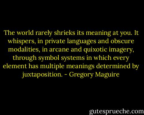 The world rarely shrieks its meaning at you. It whispers, in private languages and obscure modalities, in arcane and quixotic imagery, through symbol systems in which every element has multiple meanings determined by juxtaposition. - Gregory Maguire