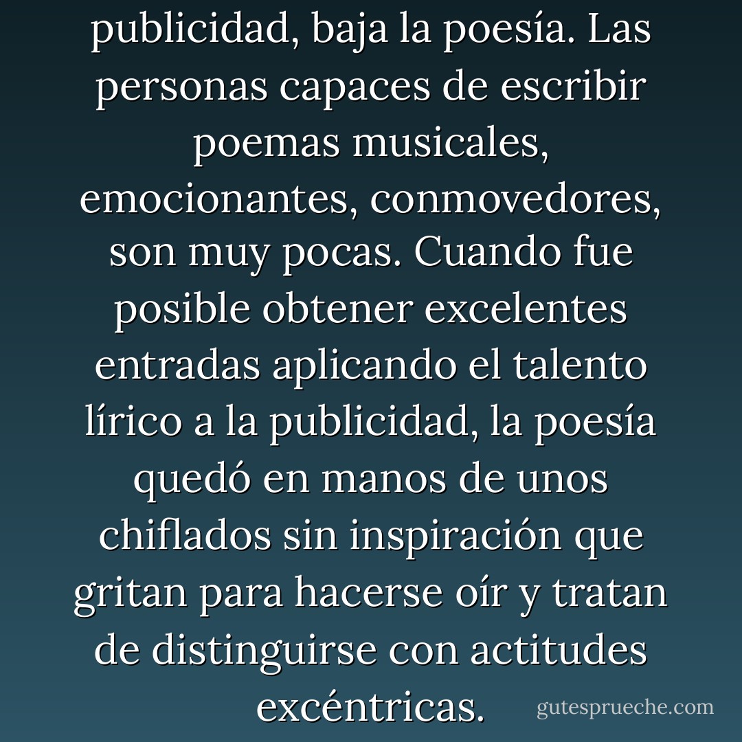 La relación es evidente. Sube la publicidad, baja la poesía. Las personas capaces de escribir poemas musicales, emocionantes, conmovedores, son muy pocas. Cuando fue posible obtener excelentes entradas aplicando el talento lírico a la publicidad, la poesía quedó en manos de unos chiflados sin inspiración que gritan para hacerse oír y tratan de distinguirse con actitudes excéntricas. - Frederik Pohl