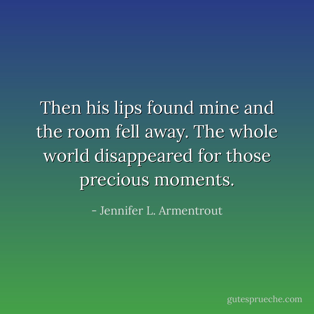Then his lips found mine and the room fell away. The whole world disappeared for those precious moments. - Jennifer L. Armentrout
