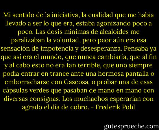 Mi sentido de la iniciativa, la cualidad que me había llevado a ser lo que era, estaba agonizando poco a poco. Las dosis mínimas de alcaloides me paralizaban la voluntad, pero peor aún era esa sensación de impotencia y desesperanza. Pensaba ya que así era el mundo, que nunca cambiaría, que al fin y al cabo esto no era tan terrible, que uno siempre podía entrar en trance ante una hermosa pantalla o emborracharse con Gaseosa, o probar una de esas cápsulas verdes que pasaban de mano en mano con diversas consignas. Los muchachos esperarían con agrado el día de cobro. - Frederik Pohl