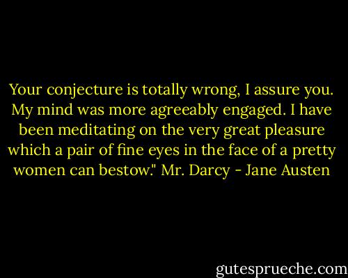 Your conjecture is totally wrong, I assure you. My mind was more agreeably engaged. I have been meditating on the very great pleasure which a pair of fine eyes in the face of a pretty women can bestow." Mr. Darcy - Jane Austen
