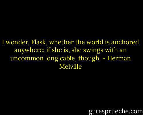 I wonder, Flask, whether the world is anchored anywhere; if she is, she swings with an uncommon long cable, though. - Herman Melville