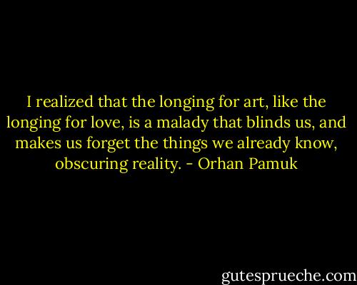 I realized that the longing for art, like the longing for love, is a malady that blinds us, and makes us forget the things we already know, obscuring reality. - Orhan Pamuk