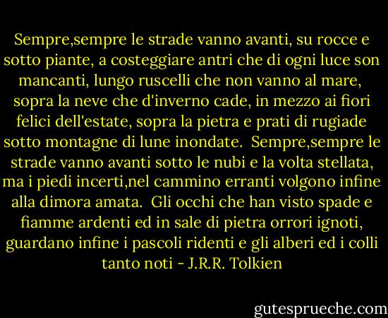 Sempre,sempre le strade vanno avanti,<br />su rocce e sotto piante, a costeggiare<br />antri che di ogni luce son mancanti,<br />lungo ruscelli che non vanno al mare,<br /><br />sopra la neve che d'inverno cade,<br />in mezzo ai fiori felici dell'estate,<br />sopra la pietra e prati di rugiade<br />sotto montagne di lune inondate.<br /><br />Sempre,sempre le strade vanno avanti<br />sotto le nubi e la volta stellata,<br />ma i piedi incerti,nel cammino erranti<br />volgono infine alla dimora amata.<br /><br />Gli occhi che han visto spade e fiamme ardenti<br />ed in sale di pietra orrori ignoti,<br />guardano infine i pascoli ridenti<br />e gli alberi ed i colli tanto noti - J.R.R. Tolkien