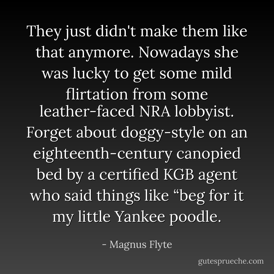 They just didn't make them like that anymore. Nowadays she was lucky to get some mild flirtation from some leather-faced NRA lobbyist. Forget about doggy-style on an eighteenth-century canopied bed by a certified KGB agent who said things like “beg for it my little Yankee poodle. - Magnus Flyte