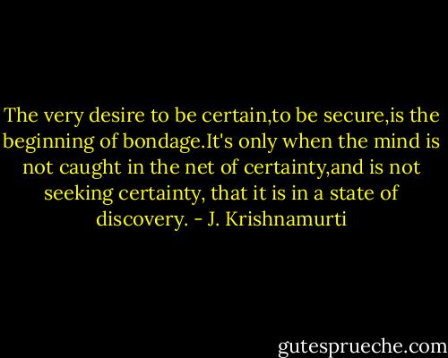 The very desire to be certain,to be secure,is the beginning of bondage.It's only when the mind is not caught in the net of certainty,and is not seeking certainty, that it is in a state of discovery. - J. Krishnamurti