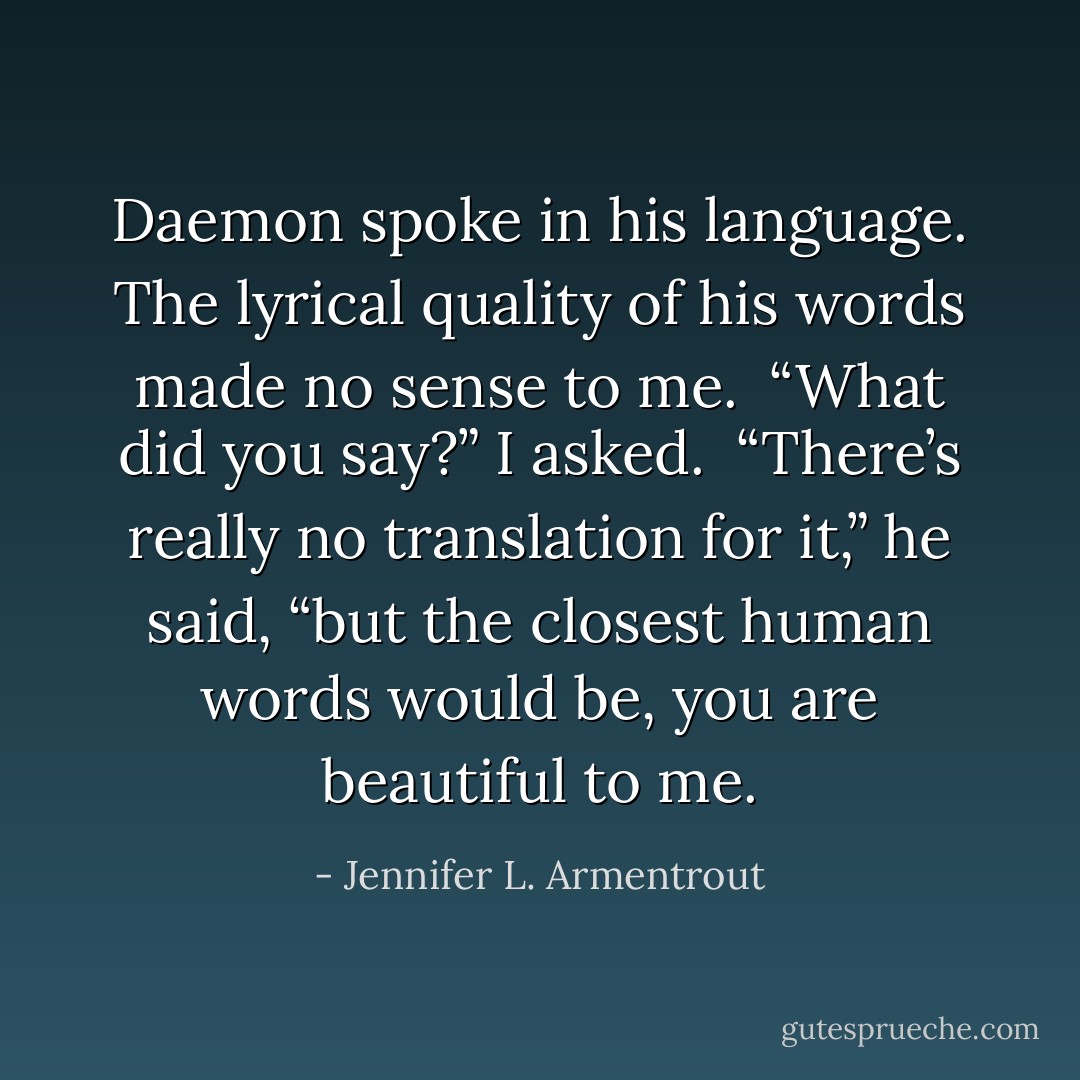 Daemon spoke in his language. The lyrical quality of his words made no sense to me.<br /><br />“What did you say?” I asked.<br /><br />“There’s really no translation for it,” he said, “but the closest human words would be, you are beautiful to me. - Jennifer L. Armentrout