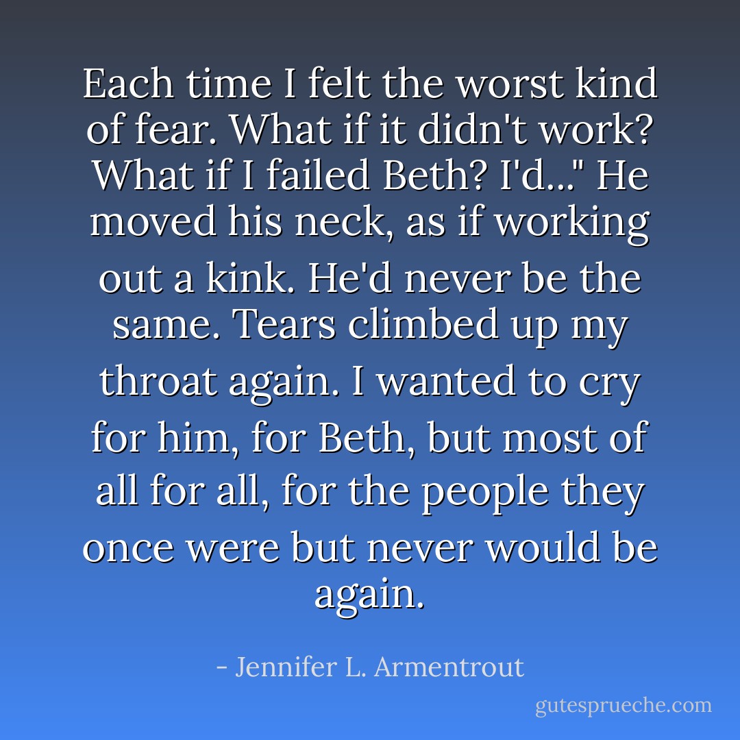Each time I felt the worst kind of fear. What if it didn't work? What if I failed Beth? I'd..." He moved his neck, as if working out a kink. He'd never be the same. Tears climbed up my throat again. I wanted to cry for him, for Beth, but most of all for all, for the people they once were but never would be again. - Jennifer L. Armentrout