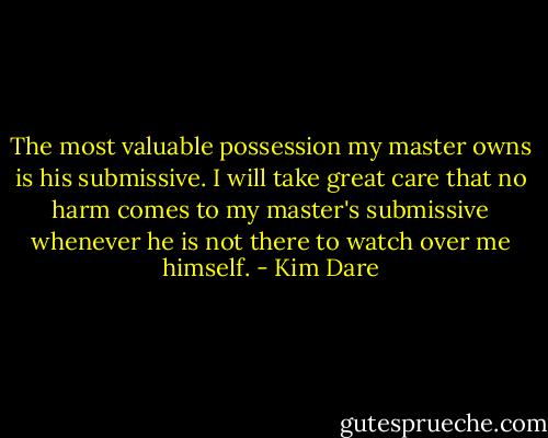 The most valuable possession my master owns is his submissive. I will take great care that no harm comes to my master's submissive whenever he is not there to watch over me himself. - Kim Dare