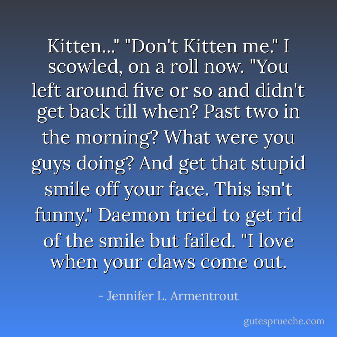 Kitten..." "Don't Kitten me." I scowled, on a roll now. "You left around five or so and didn't get back till when? Past two in the morning? What were you guys doing? And get that stupid smile off your face. This isn't funny." Daemon tried to get rid of the smile but failed. "I love when your claws come out. - Jennifer L. Armentrout