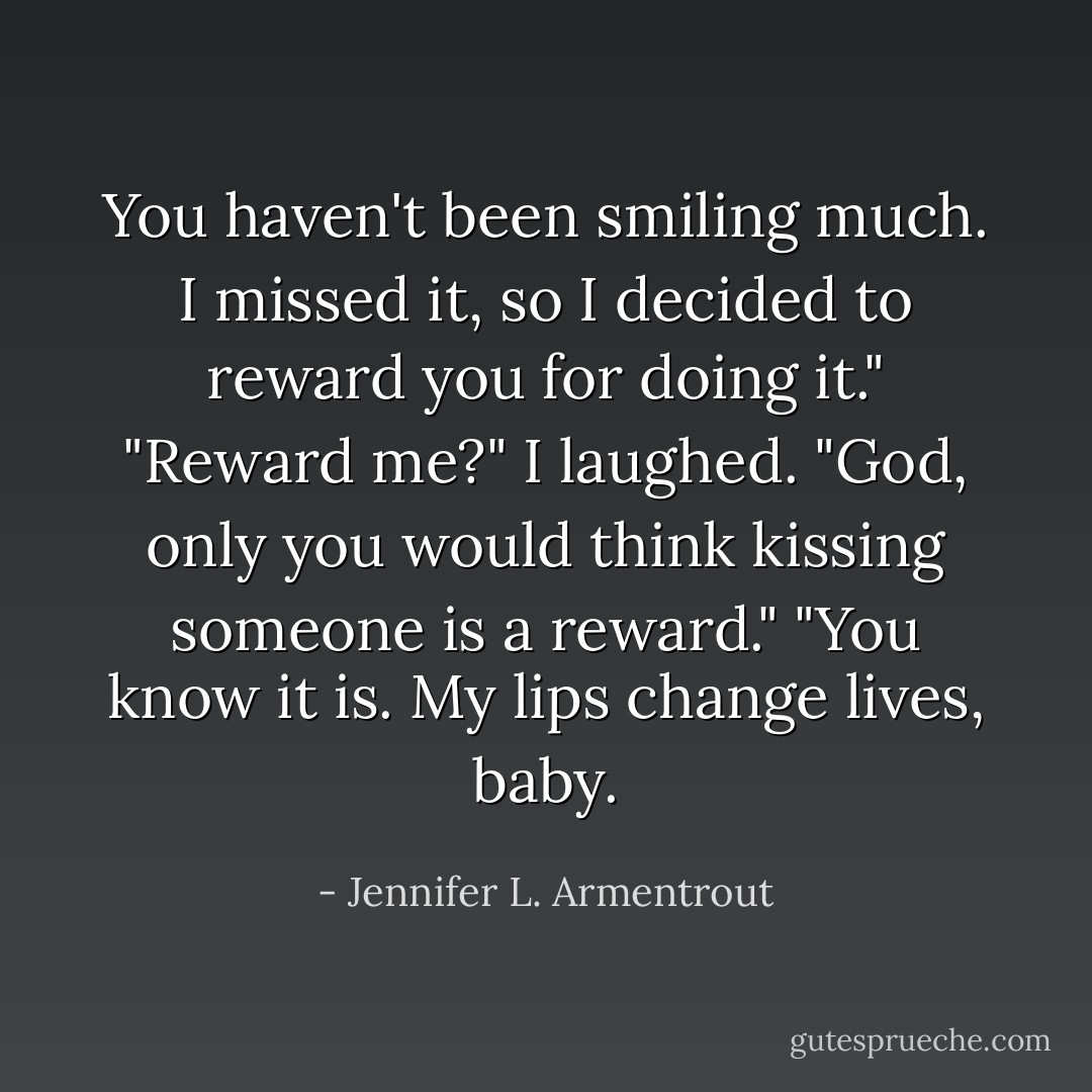 You haven't been smiling much. I missed it, so I decided to reward you for doing it." "Reward me?" I laughed. "God, only you would think kissing someone is a reward." "You know it is. My lips change lives, baby. - Jennifer L. Armentrout