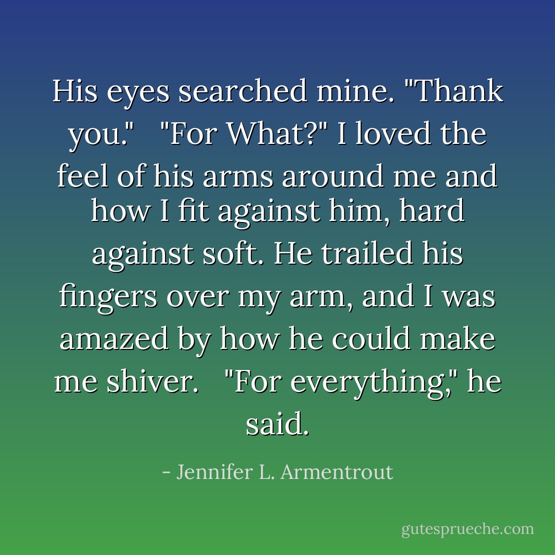 His eyes searched mine. "Thank you." <br /><br />"For What?" I loved the feel of his arms around me and how I fit against him, hard against soft. He trailed his fingers over my arm, and I was amazed by how he could make me shiver. <br /><br />"For everything," he said. - Jennifer L. Armentrout