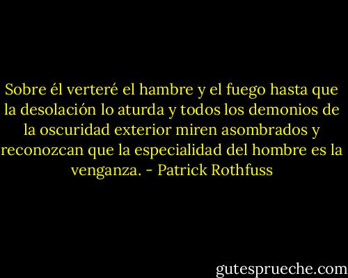 Sobre él verteré el hambre y el fuego hasta que la desolación lo aturda y todos los demonios de la oscuridad exterior miren asombrados y reconozcan que la especialidad del hombre es la venganza. - Patrick Rothfuss
