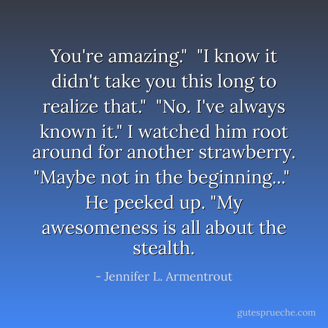 You're amazing."<br /><br />"I know it didn't take you this long to realize that."<br /><br />"No. I've always known it." I watched him root around for another strawberry. "Maybe not in the beginning..."<br /><br />He peeked up. "My awesomeness is all about the stealth. - Jennifer L. Armentrout