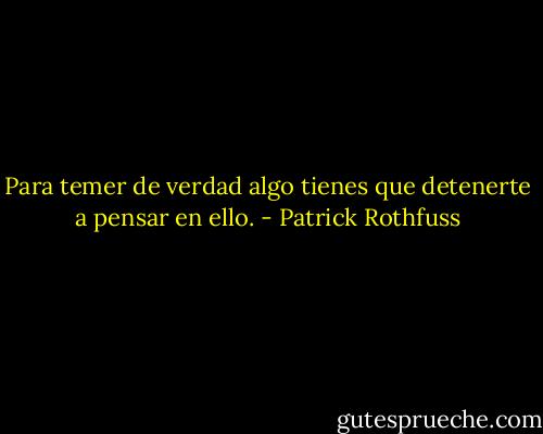 Para temer de verdad algo tienes que detenerte a pensar en ello. - Patrick Rothfuss