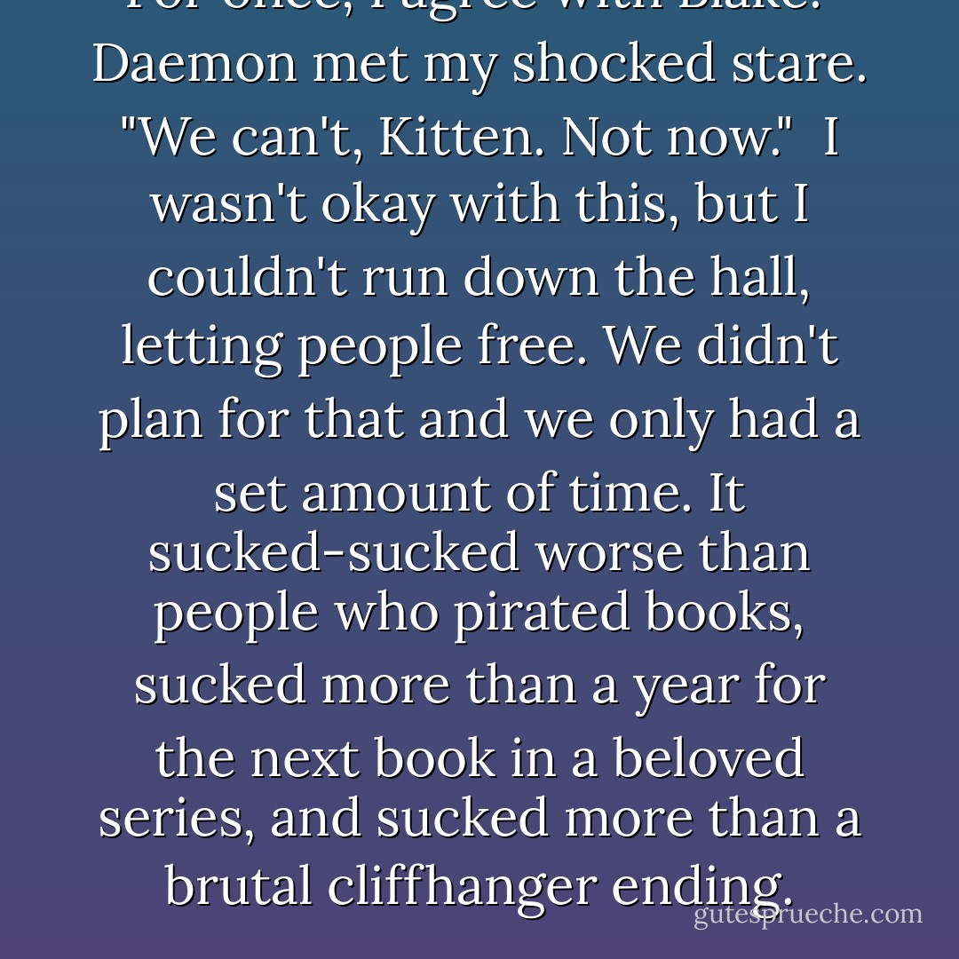 For once, I agree with Blake." Daemon met my shocked stare. "We can't, Kitten. Not now."<br /><br />I wasn't okay with this, but I couldn't run down the hall, letting people free. We didn't plan for that and we only had a set amount of time. It sucked-sucked worse than people who pirated books, sucked more than a year for the next book in a beloved series, and sucked more than a brutal cliffhanger ending. - Jennifer L. Armentrout