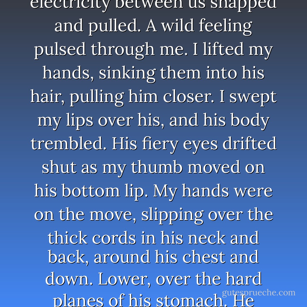 He settled over me, not touching, not quite. The electricity between us snapped and pulled. A wild feeling pulsed through me. I lifted my hands, sinking them into his hair, pulling him closer. I swept my lips over his, and his body trembled. His fiery eyes drifted shut as my thumb moved on his bottom lip. My hands were on the move, slipping over the thick cords in his neck and back, around his chest and down. Lower, over the hard planes of his stomach. He sucked in a sharp breath. - Jennifer L. Armentrout