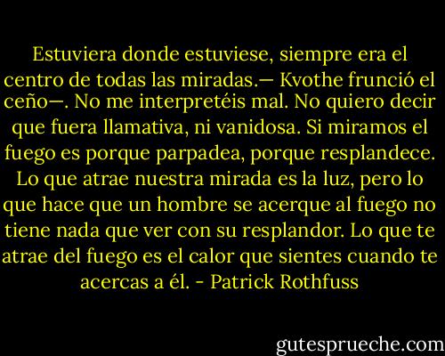 Estuviera donde estuviese, siempre era el centro de todas las miradas.— Kvothe frunció el ceño—. No me interpretéis mal. No quiero decir que fuera llamativa, ni vanidosa. Si miramos el fuego es porque parpadea, porque resplandece. Lo que atrae nuestra mirada es la luz, pero lo que hace que un hombre se acerque al fuego no tiene nada que ver con su resplandor. Lo que te atrae del fuego es el calor que sientes cuando te acercas a él. - Patrick Rothfuss