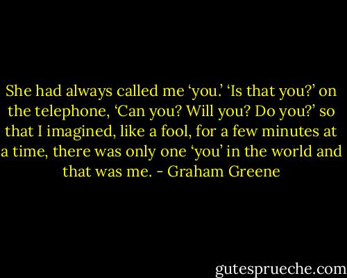 She had always called me ‘you.’ ‘Is that you?’ on the telephone, ‘Can you? Will you? Do you?’ so that I imagined, like a fool, for a few minutes at a time, there was only one ‘you’ in the world and that was me. - Graham Greene