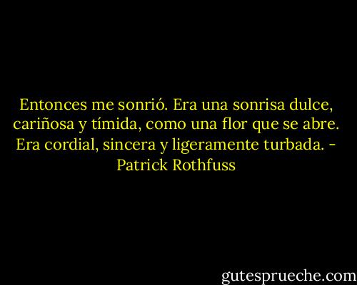 Entonces me sonrió. Era una sonrisa dulce, cariñosa y tímida, como una flor que se abre. Era cordial, sincera y ligeramente turbada. - Patrick Rothfuss