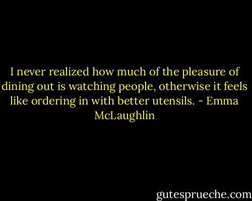 I never realized how much of the pleasure of dining out is watching people, otherwise it feels like ordering in with better utensils. - Emma McLaughlin